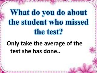 What do you do about
the student who missed
the test?
Only take the average of the
test she has done..
 