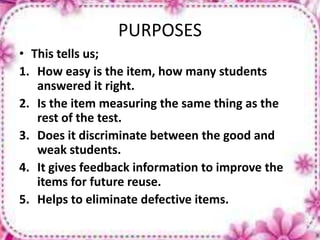 PURPOSES
• This tells us;
1. How easy is the item, how many students
answered it right.
2. Is the item measuring the same thing as the
rest of the test.
3. Does it discriminate between the good and
weak students.
4. It gives feedback information to improve the
items for future reuse.
5. Helps to eliminate defective items.
 