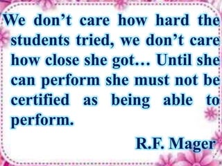 We don’t care how hard the
students tried, we don’t care
how close she got… Until she
can perform she must not be
certified as being able to
perform.
R.F. Mager
 