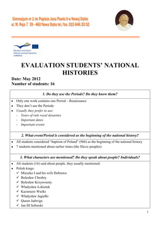 1
EVALUATION STUDENTS’ NATIONAL
HISTORIES
Date: May 2012
Number of students: 16
1. Do they use the Periods? Do they know them?
Only one work contains one Period – Renaissance
They don’t use the Periods
Usually they prefer to use:
- Years of rule royal dynasties
- Important dates
- Important events
2. What event/Period is considered as the beginning of the national history?
All students considered “baptism of Poland” (966) as the beginning of the national history
7 students mentioned about earlier times (the Slavic peoples)
3. What characters are mentioned? Do they speak about people? Individuals?
All students (16) said about people, they usually mentioned:
Polish kings:
 Mieszko I and his wife Dobrawa
 Bolesław Chrobry
 Bolesław Krzywousty
 Władysław Łokietek
 Kazimierz Wielki
 Władysław Jagiełło
 Queen Jadwiga
 Jan III Sobieski
 