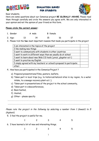 EVALUATION SURVEY
                                   EVALUATION SURVEY
                                     FOR STUDENTS
                                      FOR STUDENTS
Dear students,
Here are some questions about our Comenius project BE GLOBALLY AWARE. Please read
them through carefully and circle the answers you agree with. We are only interested in
your opinion and not the opinion of your friend on this form.

Please circle the correct answer:

 1. Gender                A male             B female

 2. Age:           13            14          15            16        17
 3. Please tick the two most important reasons that made you participate in the project

        I am interested in the topics of the project
        I like making new things
        I want to communicate with students in other countries
        I want to work in different ways than we usually do at school
        I want to learn about new Web 2.0 tools ( prezi, glogster ect )
        I want to practise my English
        I simply agreed with my teachers’ or school’s proposal to participate
        other:
 4. How have you participated in the Comenius Project ?

     a) Prepared presentations/films, posters, leaflets,
     b) Taken part in local trips (e.g. to historical/natural sites in my region, to a water
         intake, to a sewage recovery plant ect. ),
     c) Taken part in presentations of the project to the school community,
     d) Taken part in videoconferences,
     e) Been hosted,
     f) Hosted,
     g) Other − please specify




Please rate the project in the following by selecting a number from 1 (lowest) to 5
(highest).
 5. I feel the project is useful for me.

                    1            2            3            4          5

 6. I have learned a lot of new and interesting things.

                    1            2            3            4          5

                                              1
 