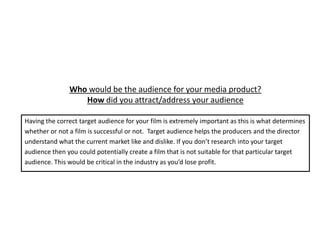 Who would be the audience for your media product?
                  How did you attract/address your audience

Having the correct target audience for your film is extremely important as this is what determines
whether or not a film is successful or not. Target audience helps the producers and the director
understand what the current market like and dislike. If you don’t research into your target
audience then you could potentially create a film that is not suitable for that particular target
audience. This would be critical in the industry as you’d lose profit.
 