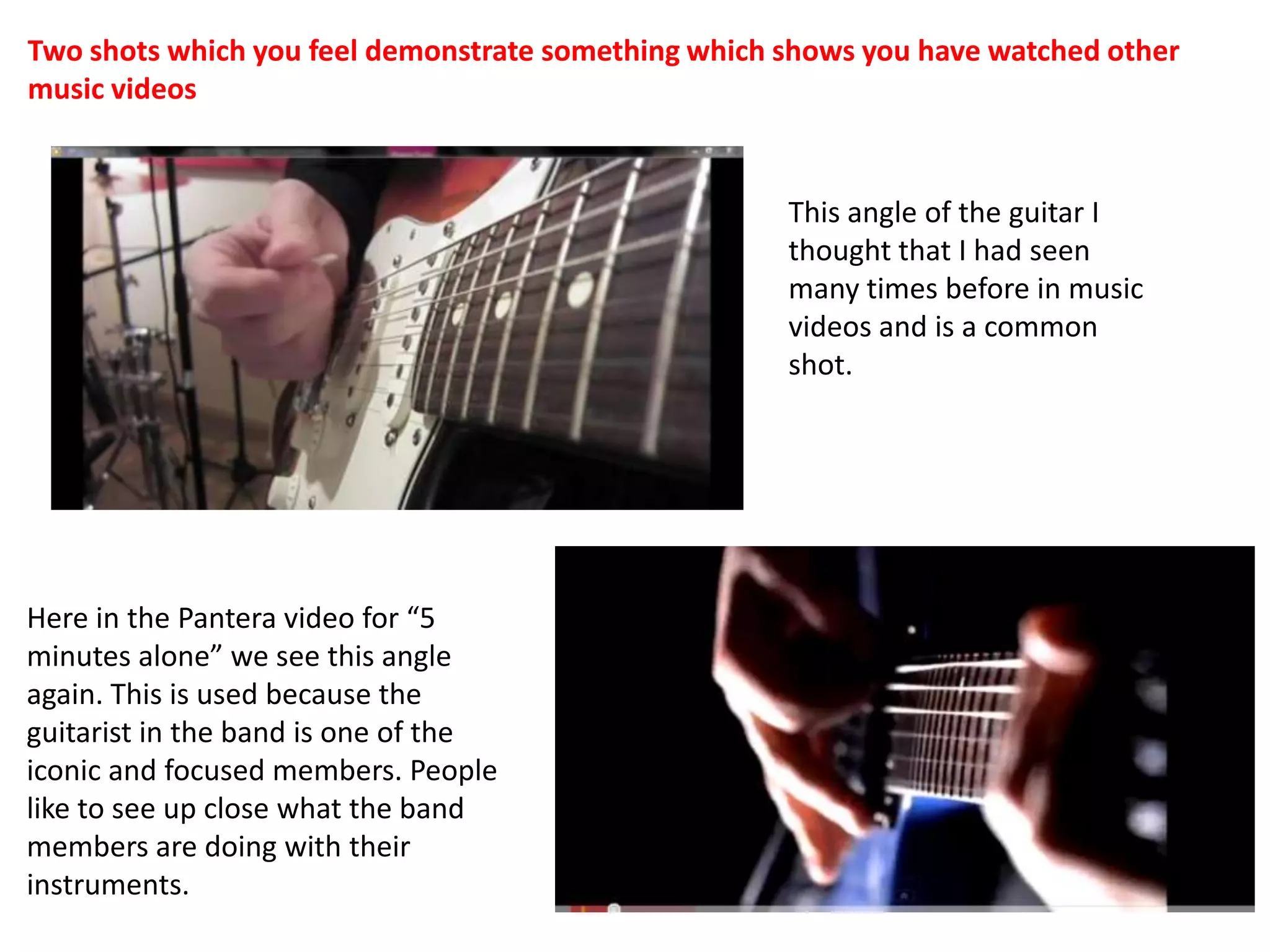 Two shots which you feel demonstrate something which shows you have watched other music videosThis angle of the guitar I thought that I had seen many times before in music videos and is a common shot.Here in the Pantera video for “5 minutes alone” we see this angle again. This is used because the guitarist in the band is one of the iconic and focused members. People like to see up close what the band members are doing with their instruments.