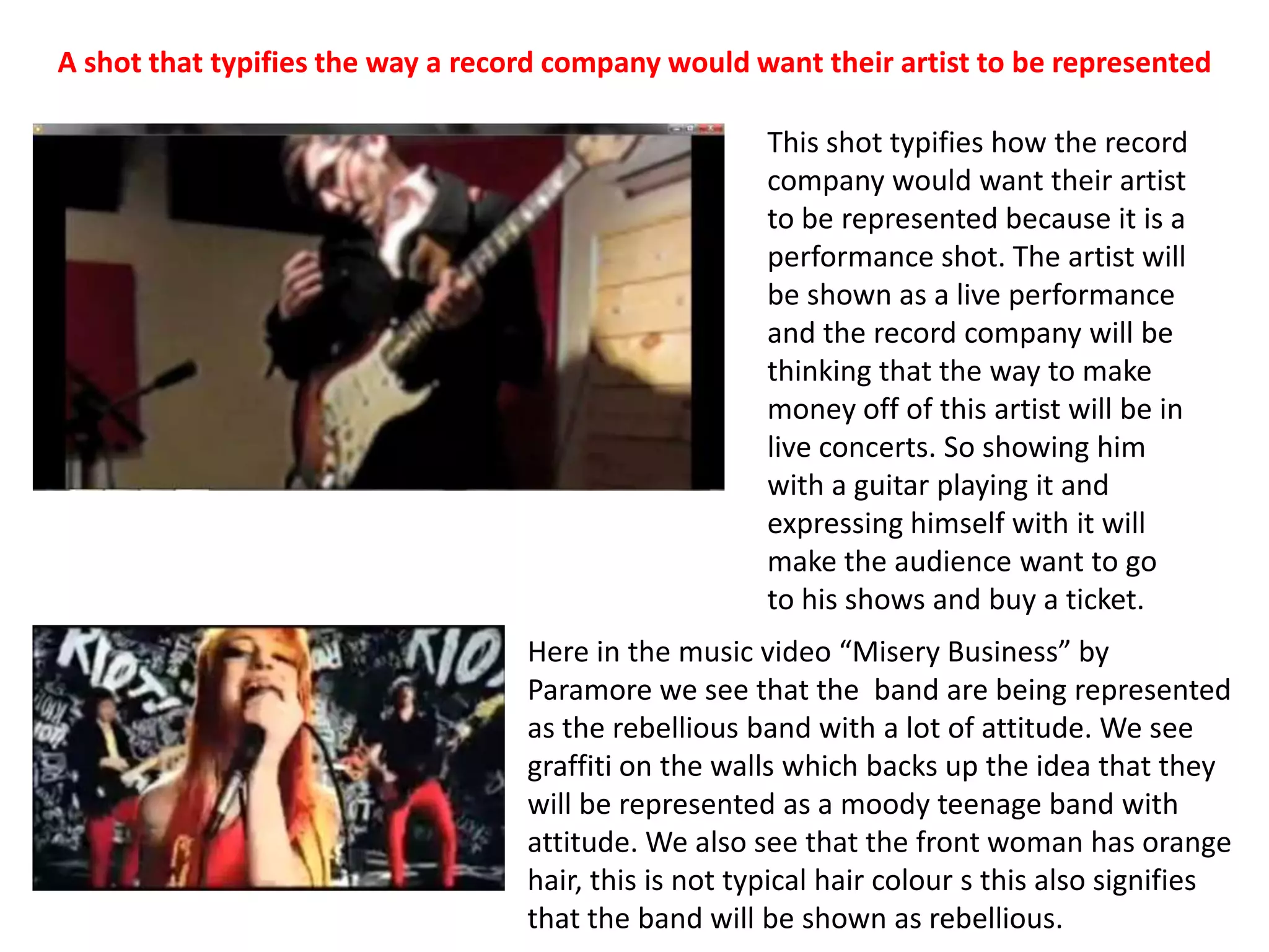 A shot that typifies the way a record company would want their artist to be representedThis shot typifies how the record company would want their artist to be represented because it is a performance shot. The artist will be shown as a live performance and the record company will be thinking that the way to make money off of this artist will be in live concerts. So showing him with a guitar playing it and expressing himself with it will make the audience want to go to his shows and buy a ticket.Here in the music video “Misery Business” by Paramore we see that the  band are being represented as the rebellious band with a lot of attitude. We see graffiti on the walls which backs up the idea that they will be represented as a moody teenage band with attitude. We also see that the front woman has orange hair, this is not typical hair colour s this also signifies that the band will be shown as rebellious.