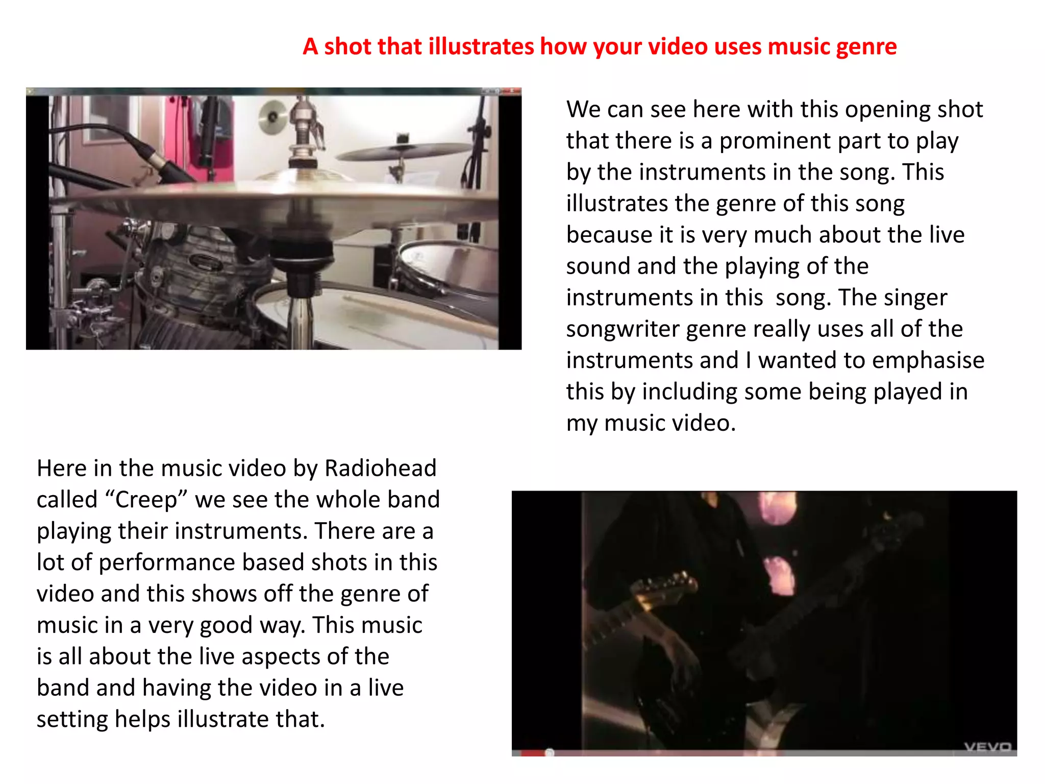 A shot that illustrates how your video uses music genreWe can see here with this opening shot that there is a prominent part to play by the instruments in the song. This illustrates the genre of this song because it is very much about the live sound and the playing of the instruments in this  song. The singer songwriter genre really uses all of the instruments and I wanted to emphasise this by including some being played in my music video.Here in the music video by Radiohead called “Creep” we see the whole band playing their instruments. There are a lot of performance based shots in this video and this shows off the genre of music in a very good way. This music is all about the live aspects of the band and having the video in a live setting helps illustrate that. 