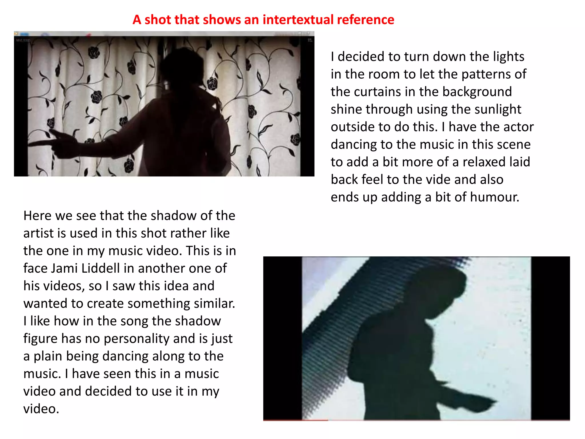 A shot that shows an intertextual referenceI decided to turn down the lights in the room to let the patterns of the curtains in the background shine through using the sunlight outside to do this. I have the actor dancing to the music in this scene to add a bit more of a relaxed laid back feel to the vide and also ends up adding a bit of humour. Here we see that the shadow of the artist is used in this shot rather like the one in my music video. This is in face Jami Liddell in another one of his videos, so I saw this idea and wanted to create something similar. I like how in the song the shadow figure has no personality and is just a plain being dancing along to the music. I have seen this in a music video and decided to use it in my video.