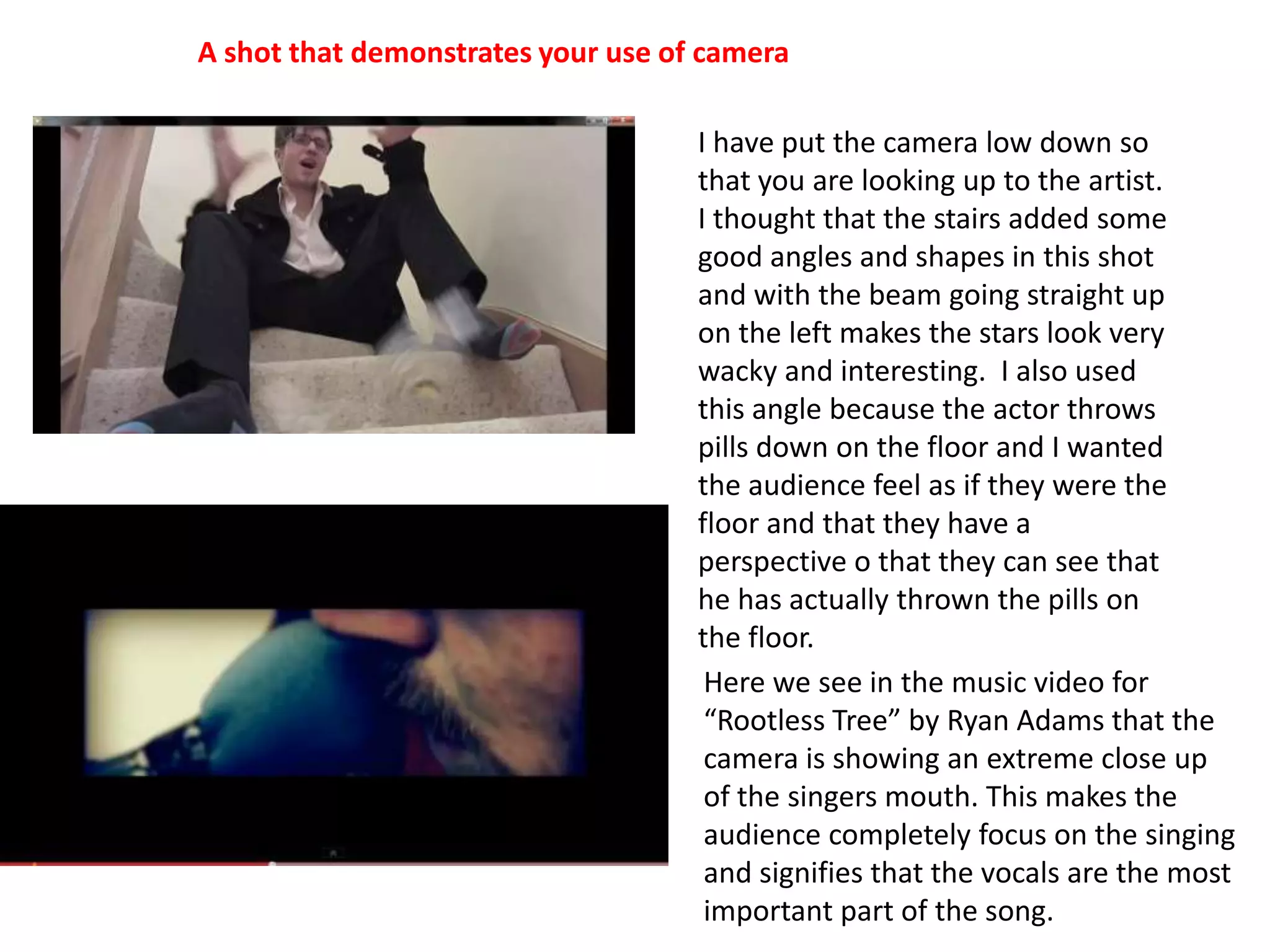 A shot that demonstrates your use of cameraI have put the camera low down so that you are looking up to the artist. I thought that the stairs added some good angles and shapes in this shot and with the beam going straight up on the left makes the stars look very wacky and interesting.  I also used this angle because the actor throws pills down on the floor and I wanted the audience feel as if they were the floor and that they have a perspective o that they can see that he has actually thrown the pills on the floor.Here we see in the music video for “Rootless Tree” by Ryan Adams that the camera is showing an extreme close up of the singers mouth. This makes the audience completely focus on the singing and signifies that the vocals are the most important part of the song.