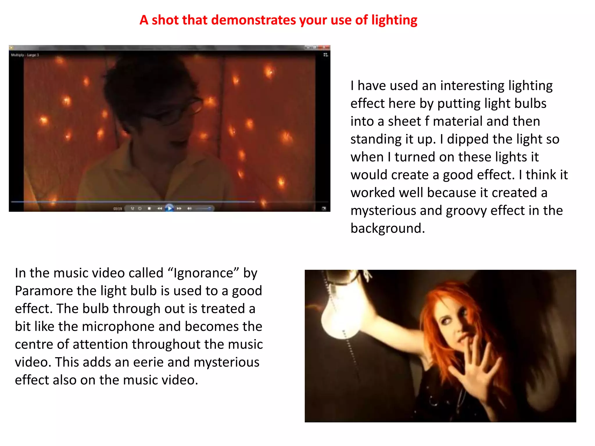 A shot that demonstrates your use of lightingI have used an interesting lighting effect here by putting light bulbs into a sheet f material and then standing it up. I dipped the light so when I turned on these lights it would create a good effect. I think it worked well because it created a mysterious and groovy effect in the background.In the music video called “Ignorance” by Paramore the light bulb is used to a good effect. The bulb through out is treated a bit like the microphone and becomes the centre of attention throughout the music video. This adds an eerie and mysterious effect also on the music video.