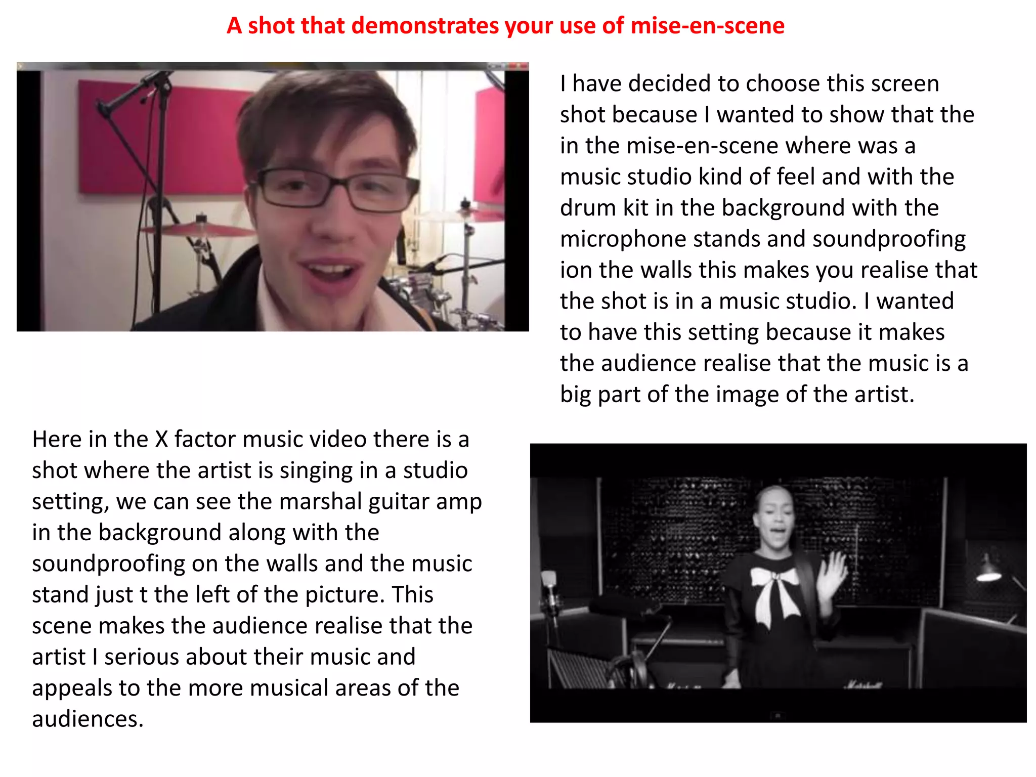 A shot that demonstrates your use of mise-en-sceneI have decided to choose this screen shot because I wanted to show that the in the mise-en-scene where was a music studio kind of feel and with the drum kit in the background with the microphone stands and soundproofing ion the walls this makes you realise that the shot is in a music studio. I wanted to have this setting because it makes the audience realise that the music is a big part of the image of the artist.Here in the X factor music video there is a shot where the artist is singing in a studio setting, we can see the marshal guitar amp in the background along with the soundproofing on the walls and the music stand just t the left of the picture. This scene makes the audience realise that the artist I serious about their music and appeals to the more musical areas of the audiences. 