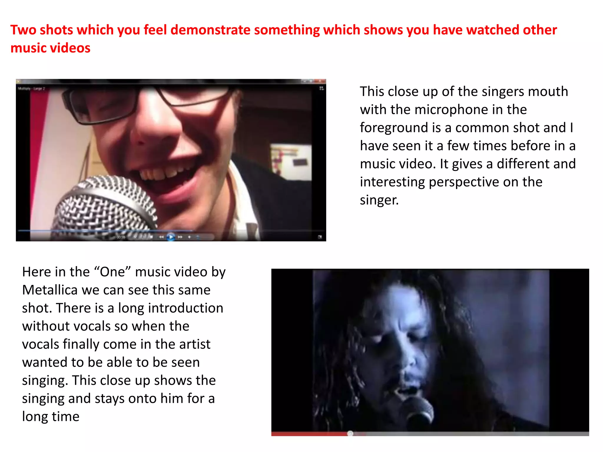 Two shots which you feel demonstrate something which shows you have watched other music videosThis close up of the singers mouth with the microphone in the foreground is a common shot and I have seen it a few times before in a music video. It gives a different and interesting perspective on the singer.Here in the “One” music video by Metallica we can see this same shot. There is a long introduction without vocals so when the vocals finally come in the artist wanted to be able to be seen singing. This close up shows the singing and stays onto him for a long time
