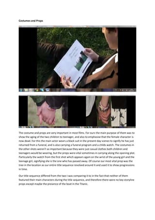 Costumes and Props




The costume and props are very important in most films. For ours the main purpose of them was to
show the aging of the two children to teenager, and also to emphasise that the female character is
now dead. For this the main actor wears a black suit in the present day scenes to signify he has just
returned from a funeral, and is also carrying a funeral program and a childs watch. The costumes in
the other shots weren’t as important because they were just casual clothes both children and
teenagers would be wearing, but the props were vital sometimes in carrying along the opening plot.
Particularly the watch from the first shot which appears again on the wrist of the young girl and the
teenage girl, signifying she is the one who has passed away. Of course our most vital prop was the
tree in the location as our entire title sequence revolved around it and used it to show progressions
in time.

Our title sequence differed from the two I was comparing it to in the fact that neither of them
featured their main characters during the title sequence, and therefore there were no key storyline
props except maybe the presence of the boat in the Titanic.
 