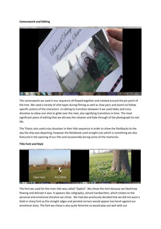Camerawork and Editing




The camerawork we used in our sequence all flowed together and rotated around the pin point of
the tree. We used a variety of shot types during filming as well as slow pans and zooms to follow
specific actions of the characters. In editing to transition between it we used fades and cross
dissolves to allow one shot to glide over the next, also signifying transitions in time. The most
significant piece of editing that we did was the rotation and fade through of the photograph to real
life.

The Titanic also used cross dissolves in their title sequence in order to show the flashbacks to the
day the ship was departing, however the Notebook used straight cuts which is something we also
featured in the opening of our film and occasionally during some of the memories.

Title Font and Style




The font we used for the main title was called “Zaphia“. We chose this font because we liked how
flowing and delicate it was. It appears like calligraphy, almost handwritten, which relates to the
personal and emotional storyline we chose. We had also previously decided that we did not want a
bold or sharp font as the straight edges and pointed corners would appear too harsh against our
emotional story. The font we chose is also quite feminine so would play out well with our
 