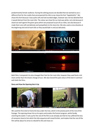 predominantly female audience. During the editing process we decided that we wanted to use a
different font for the credits that accompanied the title so we chose the font “AppleGothic”. We
chose this font because it was quite soft and had rounded edges, however was not too detailed that
it would distract from the main title. The colour we chose for our text was white; not only because it
stood out well against the green grass where we proposed to put all our titles, but also because it
made them very soft and delicate and sympathetic to the story line. We also used a cross dissolve at
the beginning and end of each title so they would fade in and out delicately.




Both films I compared it to also changed their font for the main title, however they used fonts a lot
more similar than the drastic change of ours. We also shared the pale colour of the text in common
with both the films.

Story and How the Opening Sets It Up




We used the first shot to frame the boy under the tree, which is the pivotal point of the rest of the
footage. The opening shows him as he opens and studies the funeral program, whilst fondly
clutching the watch. It sets up for the rest of the film as we already see that he has suffered the loss
of someone close to him which the title sequence will reveal further, and implies that the rest of the
film will be about his strive to rebuild his life and move on.
 