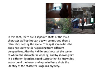 In this shot, there are 3 separate shots of the main
character waling through a town center, and then 1
other shot setting the scene. This split screen lets the
audience see what is happening from different
perspectives. Also the 4 different shots set the scene
of where the character is working, and by showing him
in 3 different location, could suggest that he knows his
way around the town, and again in these shots the
identity of the character is again a mystery.
 