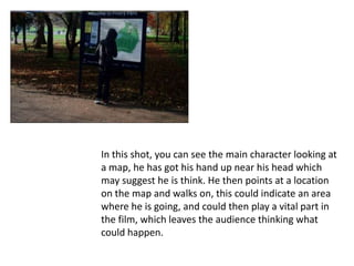 In this shot, you can see the main character looking at
a map, he has got his hand up near his head which
may suggest he is think. He then points at a location
on the map and walks on, this could indicate an area
where he is going, and could then play a vital part in
the film, which leaves the audience thinking what
could happen.
 