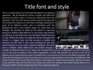 Title font and style
This is a screenshot of our font style throughout our opening
sequence. We all decided to chose a simple, yet bold font
because we didn’t want it to be too distracting from the
sequence. Not only this but we where inspired to keep the
font white and simple as it is like that in Arlington Road and it
gives of an effective result, also it contrasted with the
background and is the easiest colour to read from our
footage. We decided to make all the letters in caps-lock
because it added a bold effect to it, and lower caps weren't
as effective as the bold ones, also Arlington Roads font was
in Caps. Within the titles, we made the names of people first
names in a bigger size, and the surname a smaller size
because we felt that it was more professional and was
recommended to do so from audience feedback. We went
onto a website called dafont.com and looked through a
number of different fonts for our titles, this included fonts such as a calligraphy one and a distorted
one. In the end we picked a font called copperplate, in bold. We decided not to pick a font off of
dafont.com as there was too many to choose from, so we stuck to a font on the IMovie program. We
chose this font because it wasn’t too plain but it wasn’t to big and bold, it was simple and effective. We
used a simple 'Fade In' and 'Fade Out' effect on the titles as it made it look dramatic. We did not want
to go over the top with the font and chose one which for example had blood oozing down on it
because it didn’t suit the simple story line of our opening sequence

 
