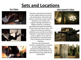 Our Video

Sets and Locations
John Legend’s Video
We have used similar conventions
to John Legend with the use of our
sets and locations. All of sets take
place in one house; a piano room, a
bathroom, and a living. John
Legend’s settings take place in a
religious location; a cathedral,
graveyard and inside the cathedral.
He has used 3 just like we have. This
helps to increase the audiences
attention as we are able to cut back
and forth. It also helps to show our
artist as organic, as our sets are
stereotypical of a standard house
that is relevant to the audience
members.
All of our sets and locations
connote a standard house, however
we have slightly broken this
convention by flopping the video
vertically as if a bomb explosion has
gone off and we have captured the
second after.

 