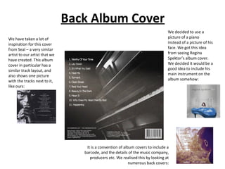 Back Album Cover
We have taken a lot of
inspiration for this cover
from Seal – a very similar
artist to our artist that we
have created. This album
cover in particular has a
similar track layout, and
also shows one picture
with the tracks next to it,
like ours:

We decided to use a
picture of a piano
instead of a picture of his
face. We got this idea
from seeing Regina
Spektor’s album cover.
We decided it would be a
good idea to include his
main instrument on the
album somehow:

It is a convention of album covers to include a
barcode, and the details of the music company,
producers etc. We realised this by looking at
numerous back covers:

 