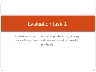 Evaluation task 1
In what ways does your media product use, develop
or challenge forms and conventions of real media
products?

 