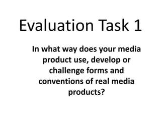 Evaluation Task 1
In what way does your media
product use, develop or
challenge forms and
conventions of real media
products?
 