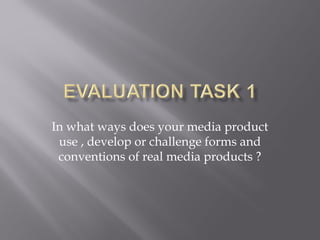 In what ways does your media product
use , develop or challenge forms and
conventions of real media products ?
 