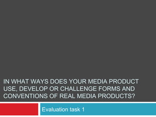 IN WHAT WAYS DOES YOUR MEDIA PRODUCT
USE, DEVELOP OR CHALLENGE FORMS AND
CONVENTIONS OF REAL MEDIA PRODUCTS?
Evaluation task 1
 