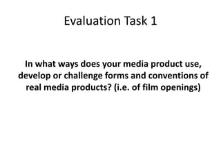 Evaluation Task 1
In what ways does your media product use,
develop or challenge forms and conventions of
real media products? (i.e. of film openings)
 