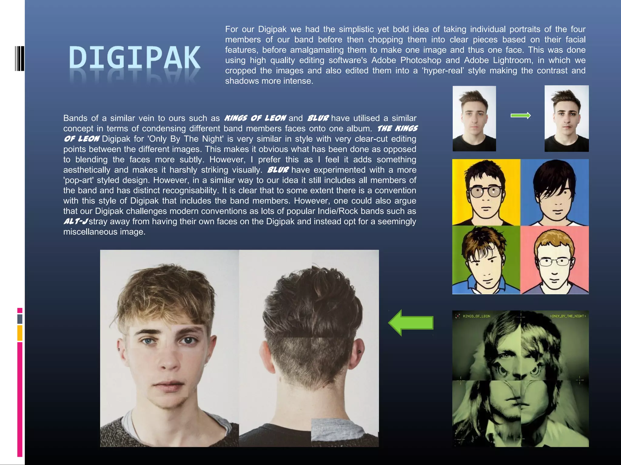 Bands of a similar vein to ours such as Kings of Leon and Blur have utilised a similar
concept in terms of condensing different band members faces onto one album. The Kings
of Leon Digipak for 'Only By The Night' is very similar in style with very clear-cut editing
points between the different images. This makes it obvious what has been done as opposed
to blending the faces more subtly. However, I prefer this as I feel it adds something
aesthetically and makes it harshly striking visually. Blur have experimented with a more
'pop-art' styled design. However, in a similar way to our idea it still includes all members of
the band and has distinct recognisability. It is clear that to some extent there is a convention
with this style of Digipak that includes the band members. However, one could also argue
that our Digipak challenges modern conventions as lots of popular Indie/Rock bands such as
Alt-J stray away from having their own faces on the Digipak and instead opt for a seemingly
miscellaneous image.
For our Digipak we had the simplistic yet bold idea of taking individual portraits of the four
members of our band before then chopping them into clear pieces based on their facial
features, before amalgamating them to make one image and thus one face. This was done
using high quality editing software's Adobe Photoshop and Adobe Lightroom, in which we
cropped the images and also edited them into a ‘hyper-real’ style making the contrast and
shadows more intense.
 