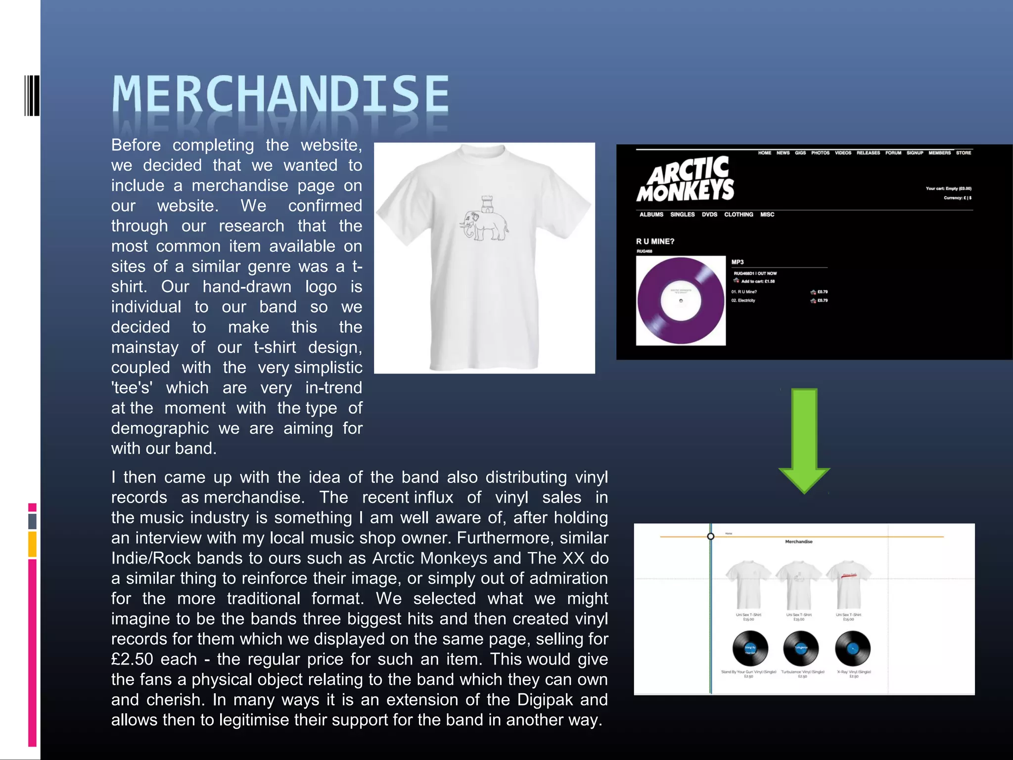 Before completing the website,
we decided that we wanted to
include a merchandise page on
our website. We confirmed
through our research that the
most common item available on
sites of a similar genre was a t-
shirt. Our hand-drawn logo is
individual to our band so we
decided to make this the
mainstay of our t-shirt design,
coupled with the very simplistic
'tee's' which are very in-trend
at the moment with the type of
demographic we are aiming for
with our band.
I then came up with the idea of the band also distributing vinyl
records as merchandise. The recent influx of vinyl sales in
the music industry is something I am well aware of, after holding
an interview with my local music shop owner. Furthermore, similar
Indie/Rock bands to ours such as Arctic Monkeys and The XX do
a similar thing to reinforce their image, or simply out of admiration
for the more traditional format. We selected what we might
imagine to be the bands three biggest hits and then created vinyl
records for them which we displayed on the same page, selling for
£2.50 each - the regular price for such an item. This would give
the fans a physical object relating to the band which they can own
and cherish. In many ways it is an extension of the Digipak and
allows then to legitimise their support for the band in another way.
 