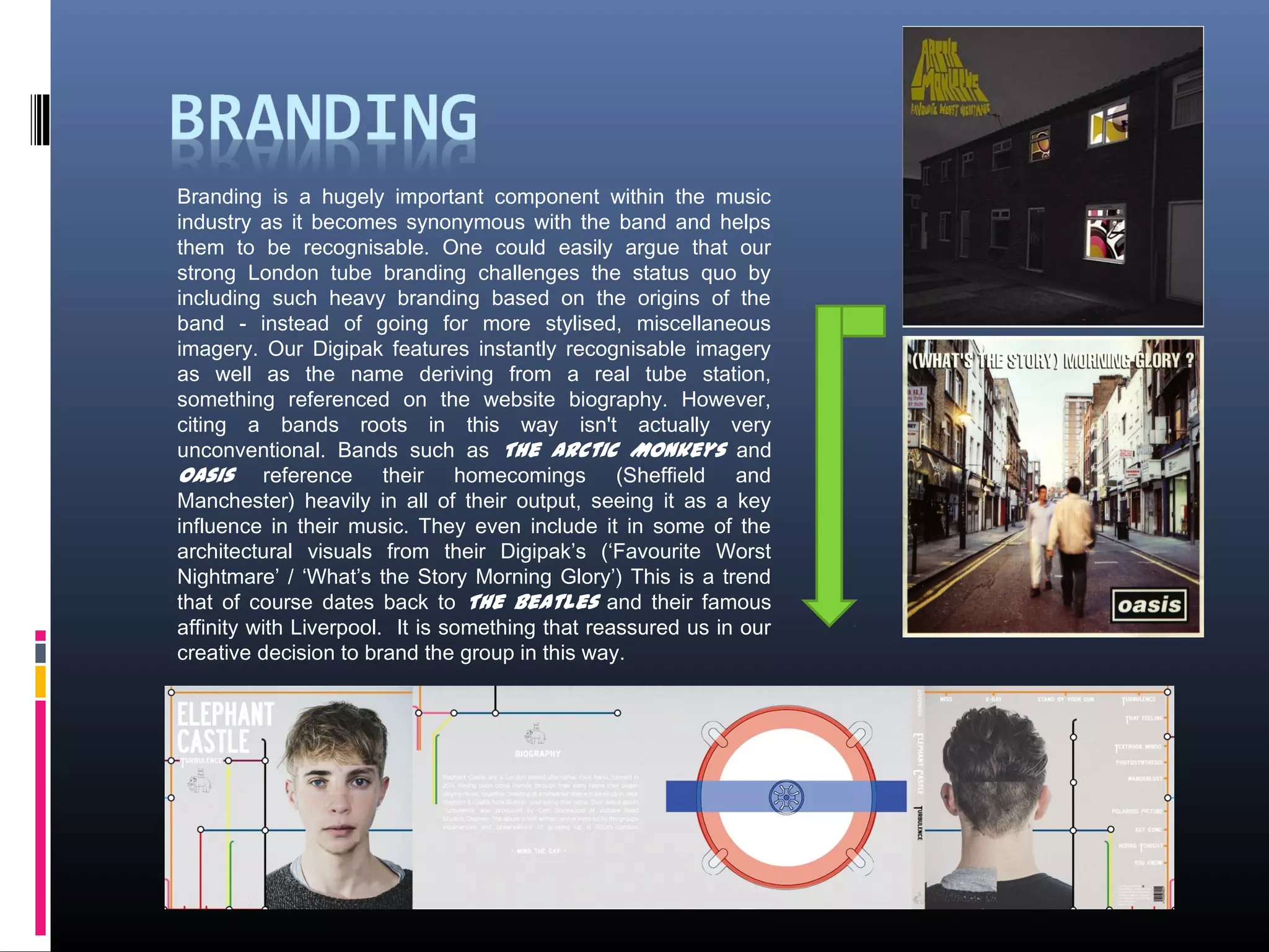Branding is a hugely important component within the music
industry as it becomes synonymous with the band and helps
them to be recognisable. One could easily argue that our
strong London tube branding challenges the status quo by
including such heavy branding based on the origins of the
band - instead of going for more stylised, miscellaneous
imagery. Our Digipak features instantly recognisable imagery
as well as the name deriving from a real tube station,
something referenced on the website biography. However,
citing a bands roots in this way isn't actually very
unconventional. Bands such as The Arctic Monkeys and
Oasis reference their homecomings (Sheffield and
Manchester) heavily in all of their output, seeing it as a key
influence in their music. They even include it in some of the
architectural visuals from their Digipak’s (‘Favourite Worst
Nightmare’ / ‘What’s the Story Morning Glory’) This is a trend
that of course dates back to The Beatles and their famous
affinity with Liverpool. It is something that reassured us in our
creative decision to brand the group in this way.
 