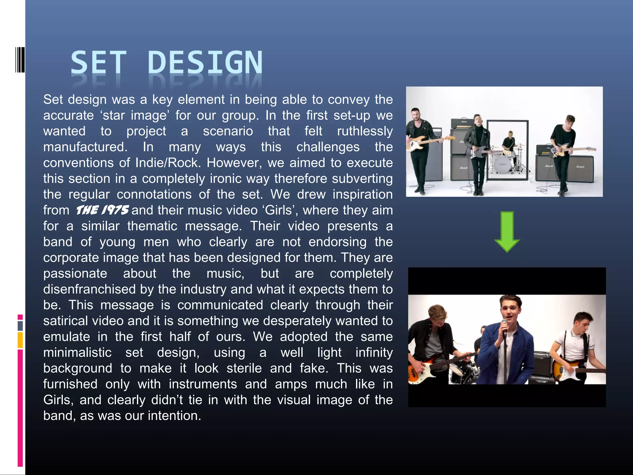 Set design was a key element in being able to convey the
accurate ‘star image’ for our group. In the first set-up we
wanted to project a scenario that felt ruthlessly
manufactured. In many ways this challenges the
conventions of Indie/Rock. However, we aimed to execute
this section in a completely ironic way therefore subverting
the regular connotations of the set. We drew inspiration
from The 1975 and their music video ‘Girls’, where they aim
for a similar thematic message. Their video presents a
band of young men who clearly are not endorsing the
corporate image that has been designed for them. They are
passionate about the music, but are completely
disenfranchised by the industry and what it expects them to
be. This message is communicated clearly through their
satirical video and it is something we desperately wanted to
emulate in the first half of ours. We adopted the same
minimalistic set design, using a well light infinity
background to make it look sterile and fake. This was
furnished only with instruments and amps much like in
Girls, and clearly didn’t tie in with the visual image of the
band, as was our intention.
 