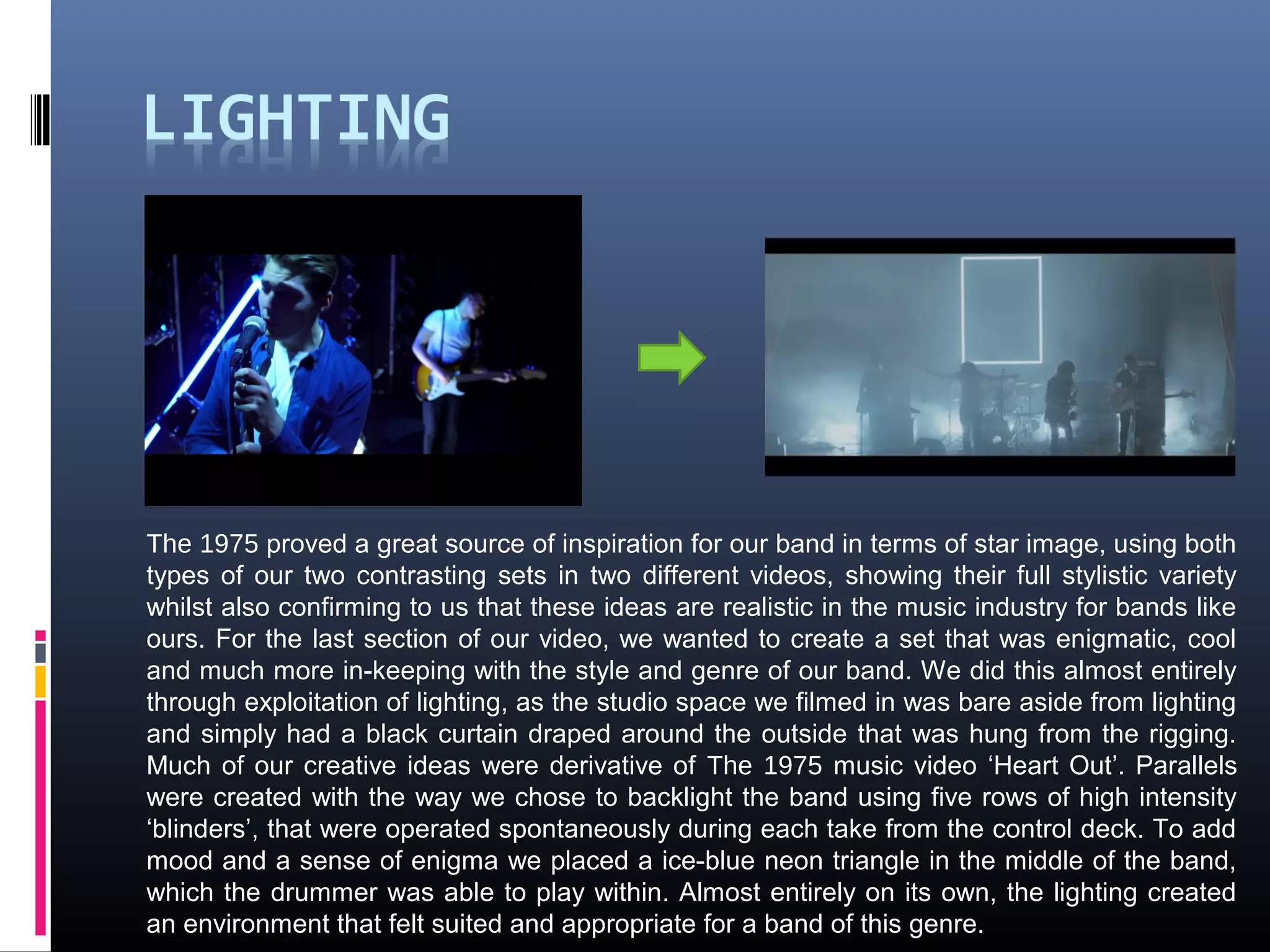 The 1975 proved a great source of inspiration for our band in terms of star image, using both
types of our two contrasting sets in two different videos, showing their full stylistic variety
whilst also confirming to us that these ideas are realistic in the music industry for bands like
ours. For the last section of our video, we wanted to create a set that was enigmatic, cool
and much more in-keeping with the style and genre of our band. We did this almost entirely
through exploitation of lighting, as the studio space we filmed in was bare aside from lighting
and simply had a black curtain draped around the outside that was hung from the rigging.
Much of our creative ideas were derivative of The 1975 music video ‘Heart Out’. Parallels
were created with the way we chose to backlight the band using five rows of high intensity
‘blinders’, that were operated spontaneously during each take from the control deck. To add
mood and a sense of enigma we placed a ice-blue neon triangle in the middle of the band,
which the drummer was able to play within. Almost entirely on its own, the lighting created
an environment that felt suited and appropriate for a band of this genre.
 