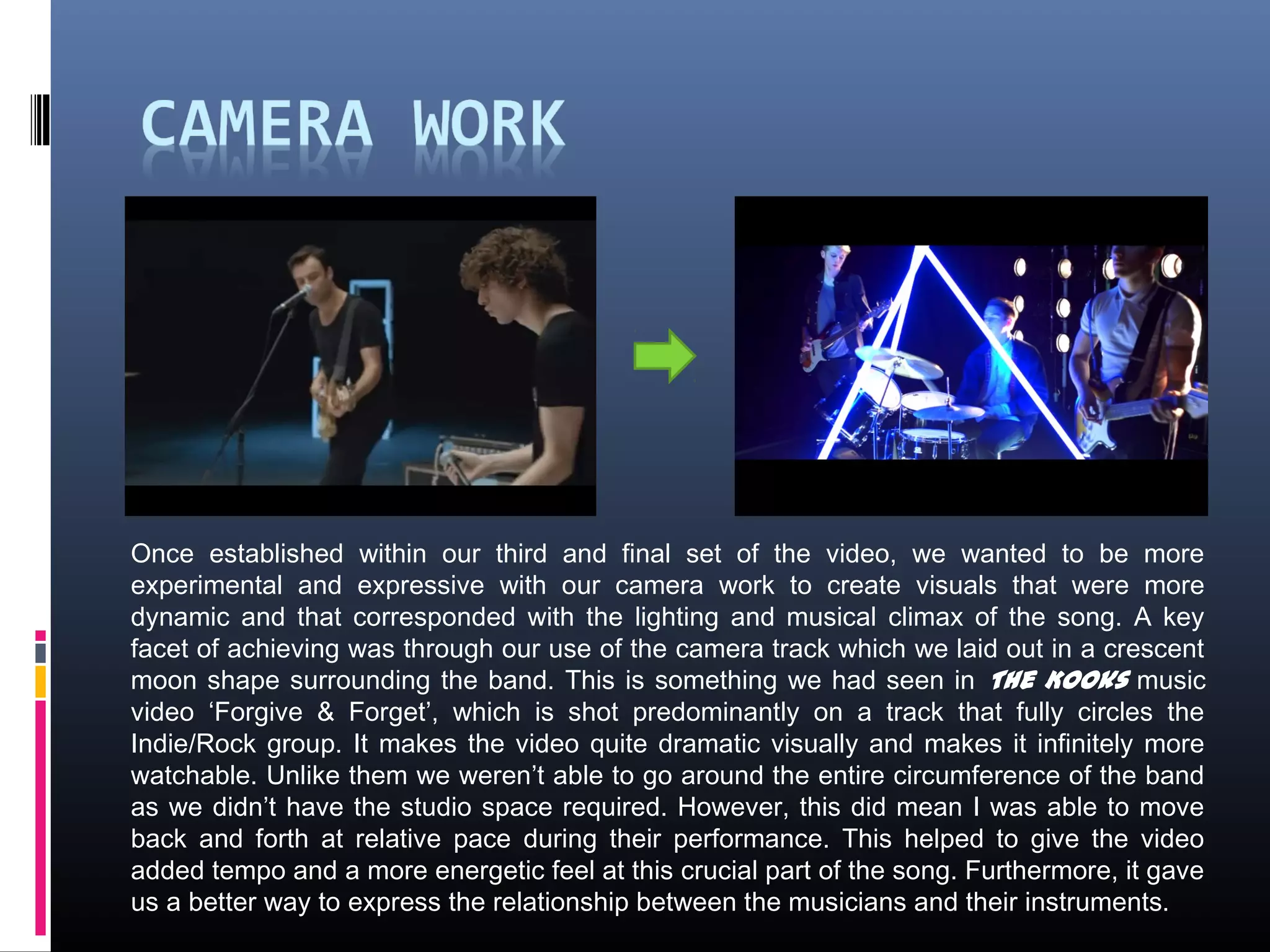 Once established within our third and final set of the video, we wanted to be more
experimental and expressive with our camera work to create visuals that were more
dynamic and that corresponded with the lighting and musical climax of the song. A key
facet of achieving was through our use of the camera track which we laid out in a crescent
moon shape surrounding the band. This is something we had seen in The Kooks music
video ‘Forgive & Forget’, which is shot predominantly on a track that fully circles the
Indie/Rock group. It makes the video quite dramatic visually and makes it infinitely more
watchable. Unlike them we weren’t able to go around the entire circumference of the band
as we didn’t have the studio space required. However, this did mean I was able to move
back and forth at relative pace during their performance. This helped to give the video
added tempo and a more energetic feel at this crucial part of the song. Furthermore, it gave
us a better way to express the relationship between the musicians and their instruments.
 