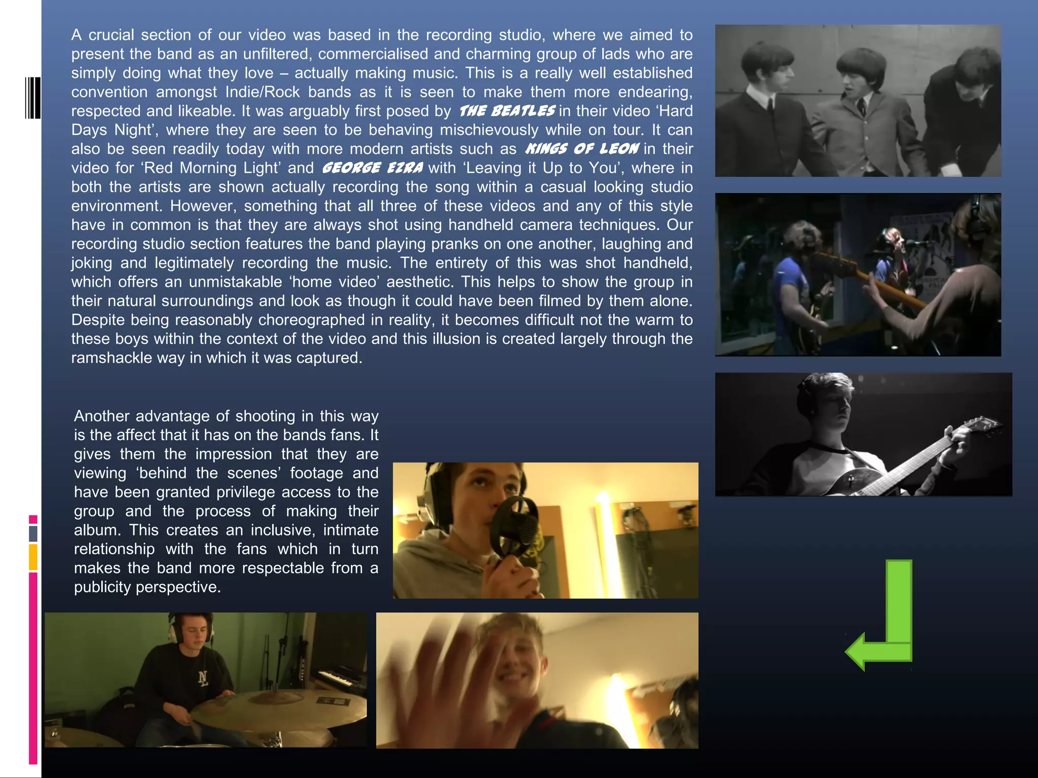 A crucial section of our video was based in the recording studio, where we aimed to
present the band as an unfiltered, commercialised and charming group of lads who are
simply doing what they love – actually making music. This is a really well established
convention amongst Indie/Rock bands as it is seen to make them more endearing,
respected and likeable. It was arguably first posed by The Beatles in their video ‘Hard
Days Night’, where they are seen to be behaving mischievously while on tour. It can
also be seen readily today with more modern artists such as Kings of Leon in their
video for ‘Red Morning Light’ and George Ezra with ‘Leaving it Up to You’, where in
both the artists are shown actually recording the song within a casual looking studio
environment. However, something that all three of these videos and any of this style
have in common is that they are always shot using handheld camera techniques. Our
recording studio section features the band playing pranks on one another, laughing and
joking and legitimately recording the music. The entirety of this was shot handheld,
which offers an unmistakable ‘home video’ aesthetic. This helps to show the group in
their natural surroundings and look as though it could have been filmed by them alone.
Despite being reasonably choreographed in reality, it becomes difficult not the warm to
these boys within the context of the video and this illusion is created largely through the
ramshackle way in which it was captured.
Another advantage of shooting in this way
is the affect that it has on the bands fans. It
gives them the impression that they are
viewing ‘behind the scenes’ footage and
have been granted privilege access to the
group and the process of making their
album. This creates an inclusive, intimate
relationship with the fans which in turn
makes the band more respectable from a
publicity perspective.
 