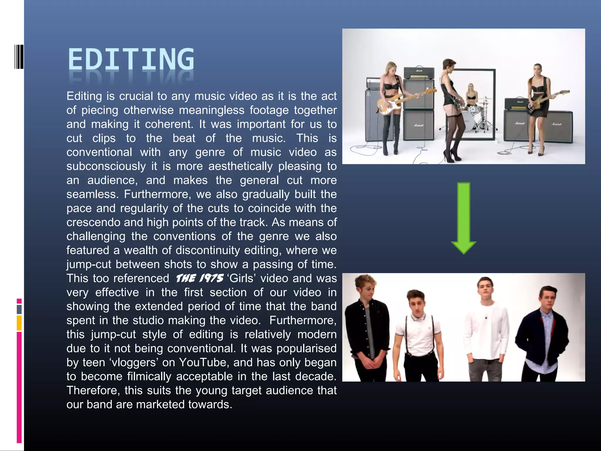 Editing is crucial to any music video as it is the act
of piecing otherwise meaningless footage together
and making it coherent. It was important for us to
cut clips to the beat of the music. This is
conventional with any genre of music video as
subconsciously it is more aesthetically pleasing to
an audience, and makes the general cut more
seamless. Furthermore, we also gradually built the
pace and regularity of the cuts to coincide with the
crescendo and high points of the track. As means of
challenging the conventions of the genre we also
featured a wealth of discontinuity editing, where we
jump-cut between shots to show a passing of time.
This too referenced The 1975 ‘Girls’ video and was
very effective in the first section of our video in
showing the extended period of time that the band
spent in the studio making the video. Furthermore,
this jump-cut style of editing is relatively modern
due to it not being conventional. It was popularised
by teen ‘vloggers’ on YouTube, and has only began
to become filmically acceptable in the last decade.
Therefore, this suits the young target audience that
our band are marketed towards.
 