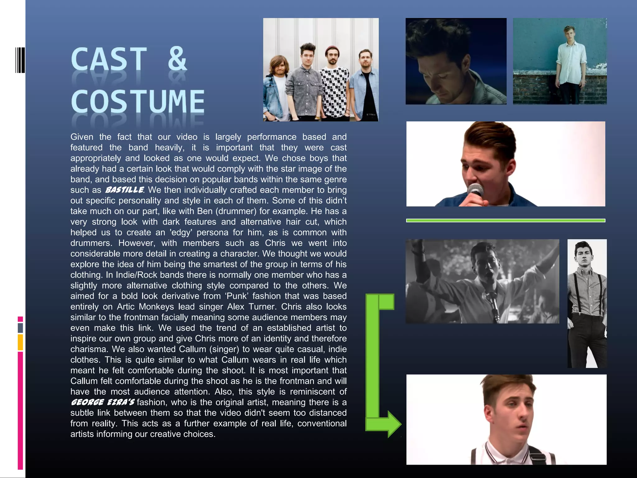 Given the fact that our video is largely performance based and
featured the band heavily, it is important that they were cast
appropriately and looked as one would expect. We chose boys that
already had a certain look that would comply with the star image of the
band, and based this decision on popular bands within the same genre
such as Bastille. We then individually crafted each member to bring
out specific personality and style in each of them. Some of this didn’t
take much on our part, like with Ben (drummer) for example. He has a
very strong look with dark features and alternative hair cut, which
helped us to create an 'edgy' persona for him, as is common with
drummers. However, with members such as Chris we went into
considerable more detail in creating a character. We thought we would
explore the idea of him being the smartest of the group in terms of his
clothing. In Indie/Rock bands there is normally one member who has a
slightly more alternative clothing style compared to the others. We
aimed for a bold look derivative from ‘Punk’ fashion that was based
entirely on Artic Monkeys lead singer Alex Turner. Chris also looks
similar to the frontman facially meaning some audience members may
even make this link. We used the trend of an established artist to
inspire our own group and give Chris more of an identity and therefore
charisma. We also wanted Callum (singer) to wear quite casual, indie
clothes. This is quite similar to what Callum wears in real life which
meant he felt comfortable during the shoot. It is most important that
Callum felt comfortable during the shoot as he is the frontman and will
have the most audience attention. Also, this style is reminiscent of
George Ezra's fashion, who is the original artist, meaning there is a
subtle link between them so that the video didn't seem too distanced
from reality. This acts as a further example of real life, conventional
artists informing our creative choices.
 