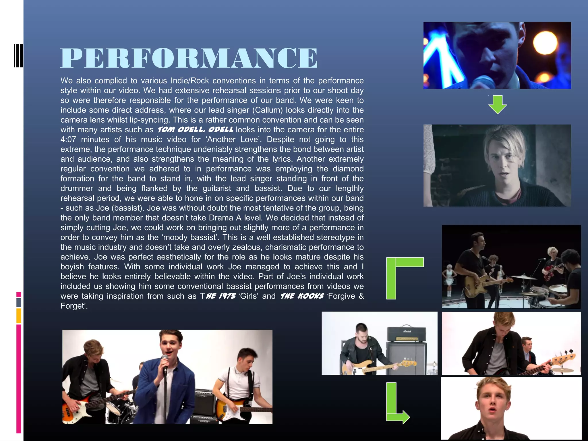 PERFORMANCE
9
We also complied to various Indie/Rock conventions in terms of the performance
style within our video. We had extensive rehearsal sessions prior to our shoot day
so were therefore responsible for the performance of our band. We were keen to
include some direct address, where our lead singer (Callum) looks directly into the
camera lens whilst lip-syncing. This is a rather common convention and can be seen
with many artists such as Tom Odell. Odell looks into the camera for the entire
4:07 minutes of his music video for ‘Another Love’. Despite not going to this
extreme, the performance technique undeniably strengthens the bond between artist
and audience, and also strengthens the meaning of the lyrics. Another extremely
regular convention we adhered to in performance was employing the diamond
formation for the band to stand in, with the lead singer standing in front of the
drummer and being flanked by the guitarist and bassist. Due to our lengthly
rehearsal period, we were able to hone in on specific performances within our band
- such as Joe (bassist). Joe was without doubt the most tentative of the group, being
the only band member that doesn’t take Drama A level. We decided that instead of
simply cutting Joe, we could work on bringing out slightly more of a performance in
order to convey him as the ‘moody bassist’. This is a well established stereotype in
the music industry and doesn’t take and overly zealous, charismatic performance to
achieve. Joe was perfect aesthetically for the role as he looks mature despite his
boyish features. With some individual work Joe managed to achieve this and I
believe he looks entirely believable within the video. Part of Joe’s individual work
included us showing him some conventional bassist performances from videos we
were taking inspiration from such as The 1975 ‘Girls’ and The Kooks ‘Forgive &
Forget’.
 