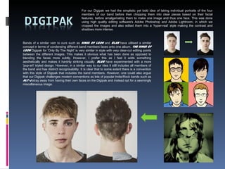 Bands of a similar vein to ours such as Kings of Leon and Blur have utilised a similar
concept in terms of condensing different band members faces onto one album. The Kings of
Leon Digipak for 'Only By The Night' is very similar in style with very clear-cut editing points
between the different images. This makes it obvious what has been done as opposed to
blending the faces more subtly. However, I prefer this as I feel it adds something
aesthetically and makes it harshly striking visually. Blur have experimented with a more
'pop-art' styled design. However, in a similar way to our idea it still includes all members of
the band and has distinct recognisability. It is clear that to some extent there is a convention
with this style of Digipak that includes the band members. However, one could also argue
that our Digipak challenges modern conventions as lots of popular Indie/Rock bands such as
Alt-J stray away from having their own faces on the Digipak and instead opt for a seemingly
miscellaneous image.
For our Digipak we had the simplistic yet bold idea of taking individual portraits of the four
members of our band before then chopping them into clear pieces based on their facial
features, before amalgamating them to make one image and thus one face. This was done
using high quality editing software's Adobe Photoshop and Adobe Lightroom, in which we
cropped the images and also edited them into a ‘hyper-real’ style making the contrast and
shadows more intense.
 