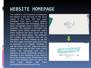 The website is very important as alongside
the Digipak it sets the tone for the visual
styling of the band. We took great
inspiration from Alt-J’s current website
layout, especially their homepage. Both of
these homepages have a distinct aura of
simplicity. We adopted a minimalist and
abstract brush stroke across the centre
which harbours the band name and the
name of the latest album. We continued
the London tube element and did so
throughout the whole website as we felt
this was hugely important, given that it was
so prominent in our Digipak. Websites of
real life bands will often adapt and evolve
based on the style of their most recent
output. The homepage also has a
reference to social networking, which is a
mainstay of the marketing of any artist in
the music industry today. Furthermore, like
some other websites within our genre the
latest song release also plays
automatically once entering the site.
 