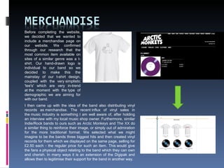 Before completing the website,
we decided that we wanted to
include a merchandise page on
our website. We confirmed
through our research that the
most common item available on
sites of a similar genre was a t-
shirt. Our hand-drawn logo is
individual to our band so we
decided to make this the
mainstay of our t-shirt design,
coupled with the very simplistic
'tee's' which are very in-trend
at the moment with the type of
demographic we are aiming for
with our band.
I then came up with the idea of the band also distributing vinyl
records as merchandise. The recent influx of vinyl sales in
the music industry is something I am well aware of, after holding
an interview with my local music shop owner. Furthermore, similar
Indie/Rock bands to ours such as Arctic Monkeys and The XX do
a similar thing to reinforce their image, or simply out of admiration
for the more traditional format. We selected what we might
imagine to be the bands three biggest hits and then created vinyl
records for them which we displayed on the same page, selling for
£2.50 each - the regular price for such an item. This would give
the fans a physical object relating to the band which they can own
and cherish. In many ways it is an extension of the Digipak and
allows then to legitimise their support for the band in another way.
 