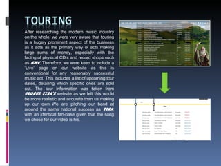 After researching the modern music industry
on the whole, we were very aware that touring
is a hugely prominent aspect of the business
as it acts as the primary way of acts making
large sums of money, especially with the
fading of physical CD’s and record shops such
as HMV. Therefore, we were keen to include a
‘Live’ page on our website as this is
conventional for any reasonably successful
music act. This includes a list of upcoming tour
dates, detailing which specific ones are sold
out. The tour information was taken from
George Ezra's website as we felt this would
be more realistic and accurate than us making
up our own. We are pitching our band at
around the same national success as Ezra,
with an identical fan-base given that the song
we chose for our video is his.
 