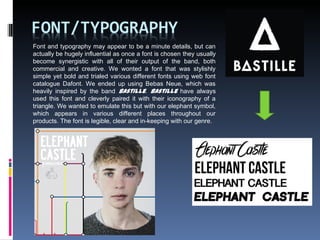 Font and typography may appear to be a minute details, but can
actually be hugely influential as once a font is chosen they usually
become synergistic with all of their output of the band, both
commercial and creative. We wonted a font that was stylishly
simple yet bold and trialed various different fonts using web font
catalogue Dafont. We ended up using Bebas Neue, which was
heavily inspired by the band Bastille. Bastille have always
used this font and cleverly paired it with their iconography of a
triangle. We wanted to emulate this but with our elephant symbol,
which appears in various different places throughout our
products. The font is legible, clear and in-keeping with our genre.
 