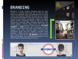 Branding is a hugely important component within the music
industry as it becomes synonymous with the band and helps
them to be recognisable. One could easily argue that our strong
London tube branding challenges the status quo by including
such heavy branding based on the origins of the band - instead
of going for more stylised, miscellaneous imagery. Our Digipak
features instantly recognisable imagery as well as the name
deriving from a real tube station, something referenced on the
website biography. However, citing a bands roots in this way
isn't actually very unconventional. Bands such as The Arctic
Monkeys and Oasis reference their homecomings (Sheffield
and Manchester) heavily in all of their output, seeing it as a key
influence in their music. They even include it in some of the
architectural visuals from their Digipak’s (‘Favourite Worst
Nightmare’ / ‘What’s the Story Morning Glory’) This is a trend
that of course dates back to The Beatles and their famous
affinity with Liverpool. It is something that reassured us in our
creative decision to brand the group in this way.
 