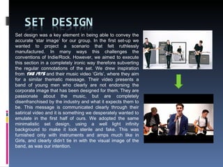 Set design was a key element in being able to convey the
accurate ‘star image’ for our group. In the first set-up we
wanted to project a scenario that felt ruthlessly
manufactured. In many ways this challenges the
conventions of Indie/Rock. However, we aimed to execute
this section in a completely ironic way therefore subverting
the regular connotations of the set. We drew inspiration
from The 1975 and their music video ‘Girls’, where they aim
for a similar thematic message. Their video presents a
band of young men who clearly are not endorsing the
corporate image that has been designed for them. They are
passionate about the music, but are completely
disenfranchised by the industry and what it expects them to
be. This message is communicated clearly through their
satirical video and it is something we desperately wanted to
emulate in the first half of ours. We adopted the same
minimalistic set design, using a well light infinity
background to make it look sterile and fake. This was
furnished only with instruments and amps much like in
Girls, and clearly didn’t tie in with the visual image of the
band, as was our intention.
 