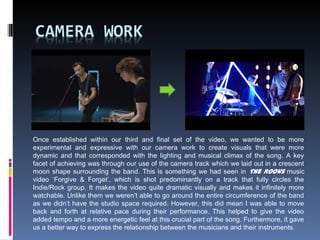 Once established within our third and final set of the video, we wanted to be more
experimental and expressive with our camera work to create visuals that were more
dynamic and that corresponded with the lighting and musical climax of the song. A key
facet of achieving was through our use of the camera track which we laid out in a crescent
moon shape surrounding the band. This is something we had seen in The Kooks music
video ‘Forgive & Forget’, which is shot predominantly on a track that fully circles the
Indie/Rock group. It makes the video quite dramatic visually and makes it infinitely more
watchable. Unlike them we weren’t able to go around the entire circumference of the band
as we didn’t have the studio space required. However, this did mean I was able to move
back and forth at relative pace during their performance. This helped to give the video
added tempo and a more energetic feel at this crucial part of the song. Furthermore, it gave
us a better way to express the relationship between the musicians and their instruments.
 