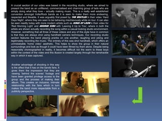 A crucial section of our video was based in the recording studio, where we aimed to
present the band as an unfiltered, commercialised and charming group of lads who are
simply doing what they love – actually making music. This is a really well established
convention amongst Indie/Rock bands as it is seen to make them more endearing,
respected and likeable. It was arguably first posed by The Beatles in their video ‘Hard
Days Night’, where they are seen to be behaving mischievously while on tour. It can also
be seen readily today with more modern artists such as Kings of Leon in their video for
‘Red Morning Light’ and George Ezra with ‘Leaving it Up to You’, where in both the
artists are shown actually recording the song within a casual looking studio environment.
However, something that all three of these videos and any of this style have in common
is that they are always shot using handheld camera techniques. Our recording studio
section features the band playing pranks on one another, laughing and joking and
legitimately recording the music. The entirety of this was shot handheld, which offers an
unmistakable ‘home video’ aesthetic. This helps to show the group in their natural
surroundings and look as though it could have been filmed by them alone. Despite being
reasonably choreographed in reality, it becomes difficult not the warm to these boys
within the context of the video and this illusion is created largely through the ramshackle
way in which it was captured.
Another advantage of shooting in this way
is the affect that it has on the bands fans. It
gives them the impression that they are
viewing ‘behind the scenes’ footage and
have been granted privilege access to the
group and the process of making their
album. This creates an inclusive, intimate
relationship with the fans which in turn
makes the band more respectable from a
publicity perspective.
 