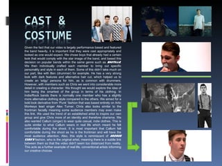 Given the fact that our video is largely performance based and featured
the band heavily, it is important that they were cast appropriately and
looked as one would expect. We chose boys that already had a certain
look that would comply with the star image of the band, and based this
decision on popular bands within the same genre such as Bastille.
We then individually crafted each member to bring out specific
personality and style in each of them. Some of this didn’t take much on
our part, like with Ben (drummer) for example. He has a very strong
look with dark features and alternative hair cut, which helped us to
create an 'edgy' persona for him, as is common with drummers.
However, with members such as Chris we went into considerable more
detail in creating a character. We thought we would explore the idea of
him being the smartest of the group in terms of his clothing. In
Indie/Rock bands there is normally one member who has a slightly
more alternative clothing style compared to the others. We aimed for a
bold look derivative from ‘Punk’ fashion that was based entirely on Artic
Monkeys lead singer Alex Turner. Chris also looks similar to the
frontman facially meaning some audience members may even make
this link. We used the trend of an established artist to inspire our own
group and give Chris more of an identity and therefore charisma. We
also wanted Callum (singer) to wear quite casual, indie clothes. This is
quite similar to what Callum wears in real life which meant he felt
comfortable during the shoot. It is most important that Callum felt
comfortable during the shoot as he is the frontman and will have the
most audience attention. Also, this style is reminiscent of George
Ezra's fashion, who is the original artist, meaning there is a subtle link
between them so that the video didn't seem too distanced from reality.
This acts as a further example of real life, conventional artists informing
our creative choices.
 