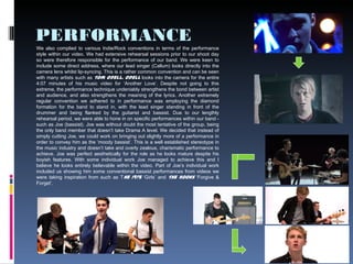 PERFORMANCE
9
We also complied to various Indie/Rock conventions in terms of the performance
style within our video. We had extensive rehearsal sessions prior to our shoot day
so were therefore responsible for the performance of our band. We were keen to
include some direct address, where our lead singer (Callum) looks directly into the
camera lens whilst lip-syncing. This is a rather common convention and can be seen
with many artists such as Tom Odell. Odell looks into the camera for the entire
4:07 minutes of his music video for ‘Another Love’. Despite not going to this
extreme, the performance technique undeniably strengthens the bond between artist
and audience, and also strengthens the meaning of the lyrics. Another extremely
regular convention we adhered to in performance was employing the diamond
formation for the band to stand in, with the lead singer standing in front of the
drummer and being flanked by the guitarist and bassist. Due to our lengthly
rehearsal period, we were able to hone in on specific performances within our band -
such as Joe (bassist). Joe was without doubt the most tentative of the group, being
the only band member that doesn’t take Drama A level. We decided that instead of
simply cutting Joe, we could work on bringing out slightly more of a performance in
order to convey him as the ‘moody bassist’. This is a well established stereotype in
the music industry and doesn’t take and overly zealous, charismatic performance to
achieve. Joe was perfect aesthetically for the role as he looks mature despite his
boyish features. With some individual work Joe managed to achieve this and I
believe he looks entirely believable within the video. Part of Joe’s individual work
included us showing him some conventional bassist performances from videos we
were taking inspiration from such as The 1975 ‘Girls’ and The Kooks ‘Forgive &
Forget’.
 