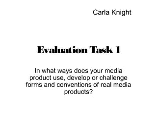 Evaluation Task1
In what ways does your media
product use, develop or challenge
forms and conventions of real media
products?
Carla Knight
 