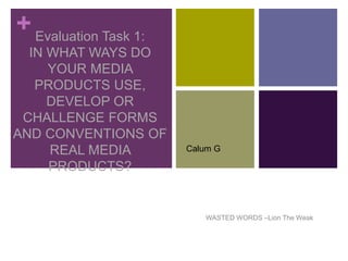 +Evaluation Task 1:
IN WHAT WAYS DO
YOUR MEDIA
PRODUCTS USE,
DEVELOP OR
CHALLENGE FORMS
AND CONVENTIONS OF
REAL MEDIA
PRODUCTS?
WASTED WORDS –Lion The Weak
Calum G
 